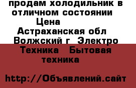 продам холодильник в отличном состоянии › Цена ­ 7 000 - Астраханская обл., Волжский г. Электро-Техника » Бытовая техника   